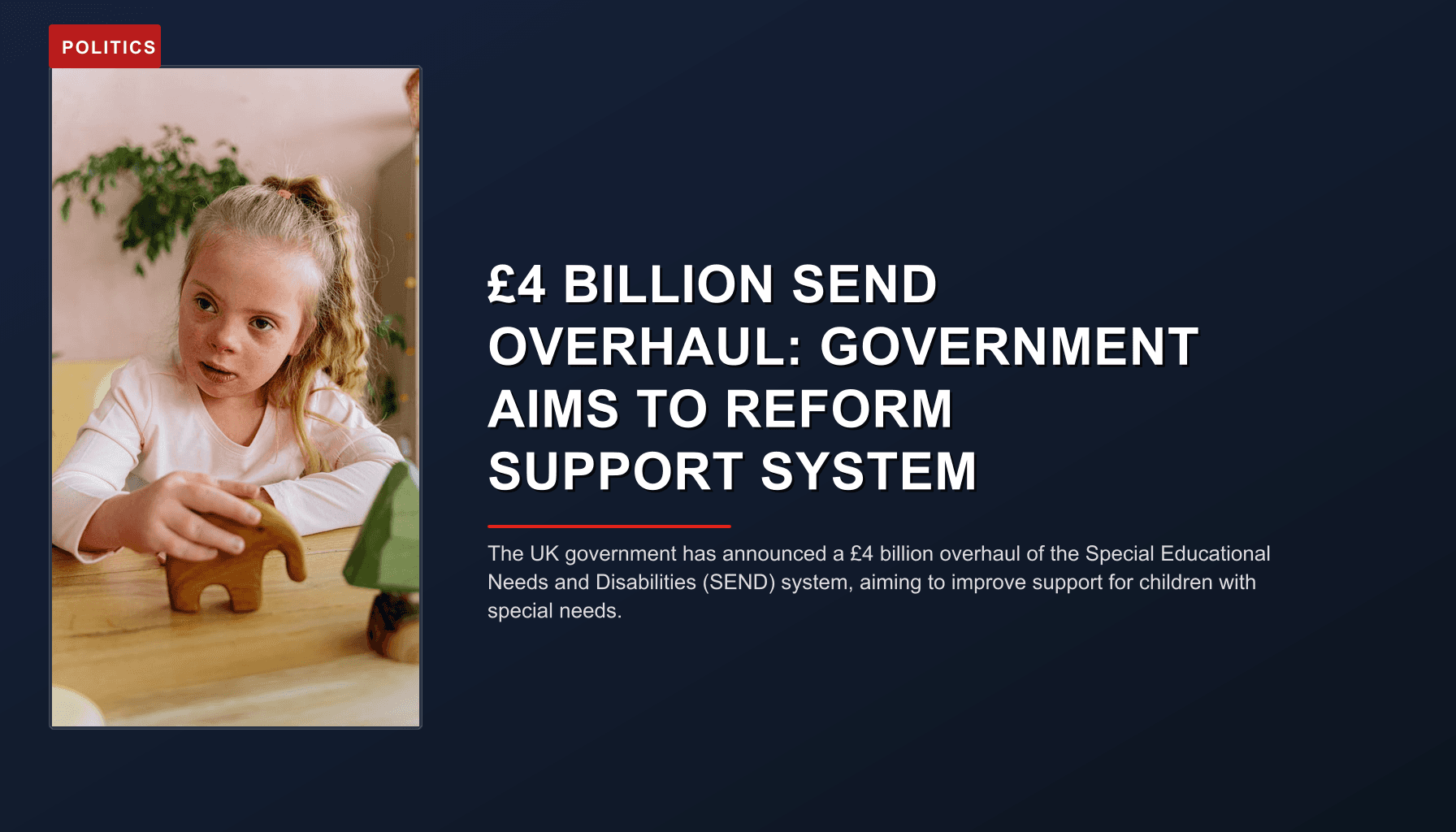 POLITICS: £4 BILLION SEND OVERHAUL: GOVERNMENT AIMS TO REFORM SUPPORT SYSTEM — VPNews